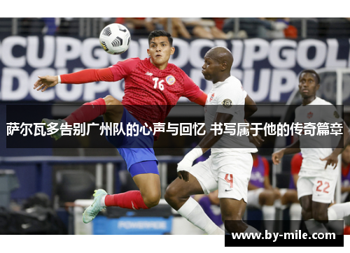 萨尔瓦多告别广州队的心声与回忆 书写属于他的传奇篇章 萨尔瓦多告别广州队的心声与回忆 书写属于他的传奇篇章