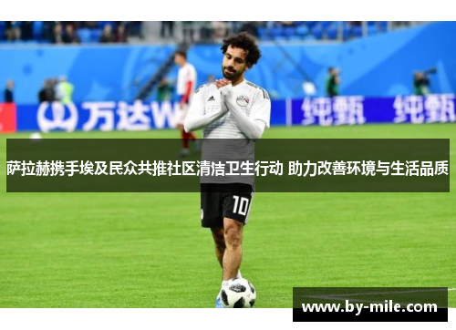 萨拉赫携手埃及民众共推社区清洁卫生行动 助力改善环境与生活品质 萨拉赫携手埃及民众共推社区清洁卫生行动 助力改善环境与生活品质