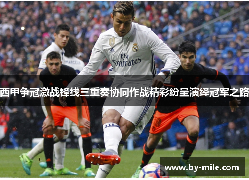 西甲争冠激战锋线三重奏协同作战精彩纷呈演绎冠军之路 西甲争冠激战锋线三重奏协同作战精彩纷呈演绎冠军之路