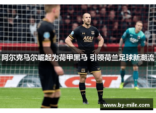 阿尔克马尔崛起为荷甲黑马 引领荷兰足球新潮流 阿尔克马尔崛起为荷甲黑马 引领荷兰足球新潮流